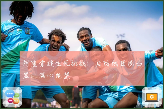 阿隆索迎生死挑战：后防线困境凸显，满心绝望