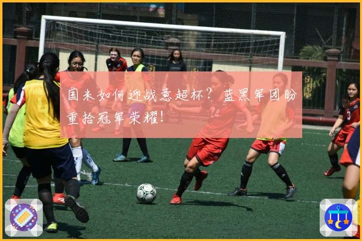 国米如何迎战意超杯？蓝黑军团盼重拾冠军荣耀！