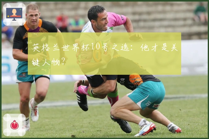 英格兰世界杯10号之选：他才是关键人物？