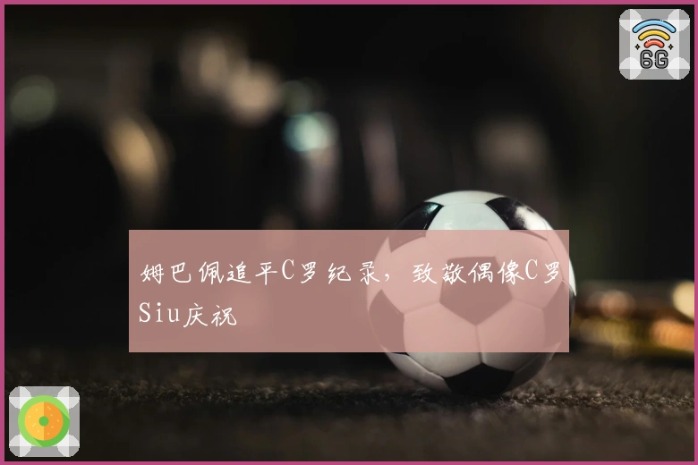 姆巴佩追平C罗纪录，致敬偶像C罗Siu庆祝