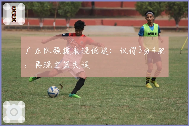 广东队强援表现低迷：仅得3分4犯，再现空篮失误