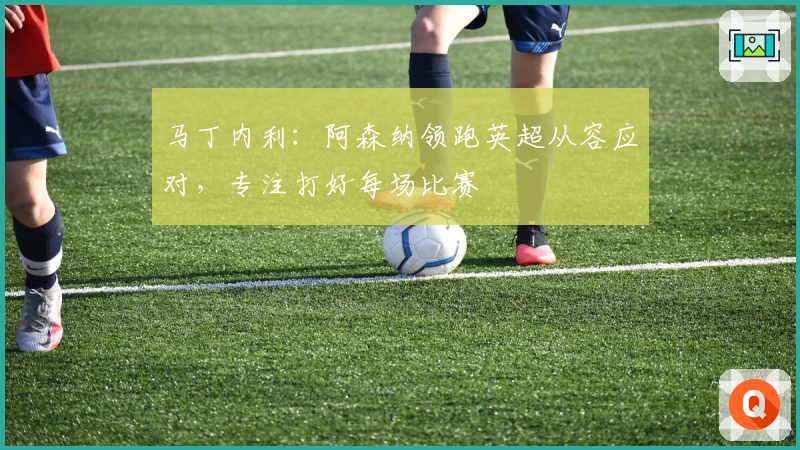 马丁内利：阿森纳领跑英超从容应对，专注打好每场比赛