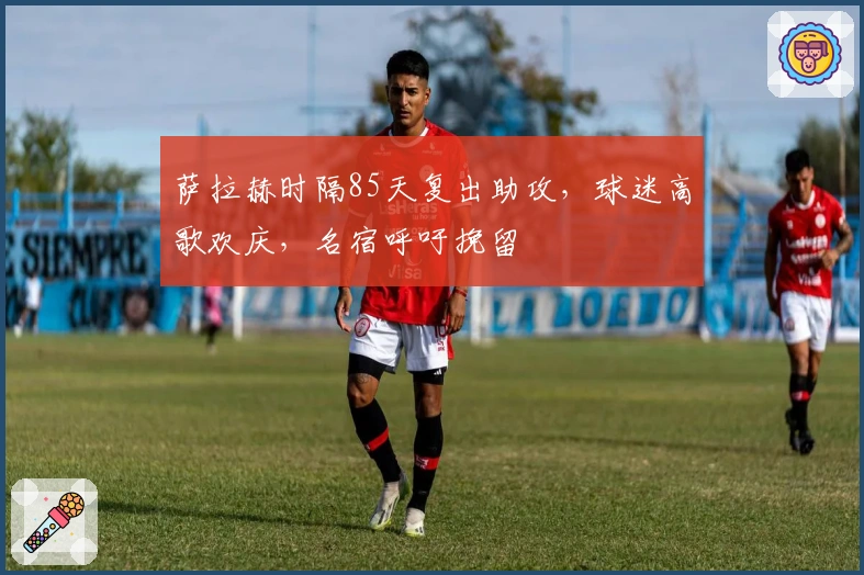 萨拉赫时隔85天复出助攻，球迷高歌欢庆，名宿呼吁挽留