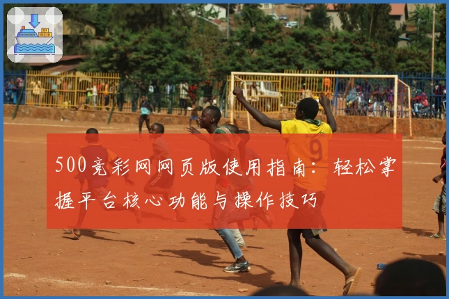 500竞彩网网页版使用指南：轻松掌握平台核心功能与操作技巧