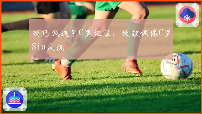 姆巴佩追平C罗纪录，致敬偶像C罗Siu庆祝