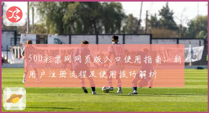 500彩票网网页版入口使用指南：新用户注册流程及使用技巧解析