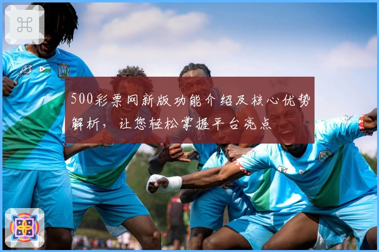 500彩票网新版功能介绍及核心优势解析，让您轻松掌握平台亮点