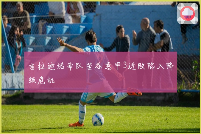 吉拉迪诺率队苦吞意甲3连败陷入降级危机