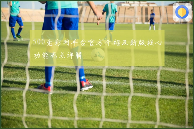 500竞彩网平台官方介绍及新版核心功能亮点详解