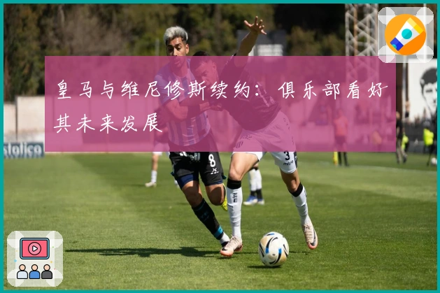 皇马与维尼修斯续约：俱乐部看好其未来发展