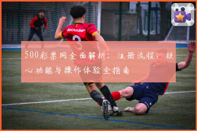 500彩票网全面解析:注册流程、核心功能与操作体验全指南