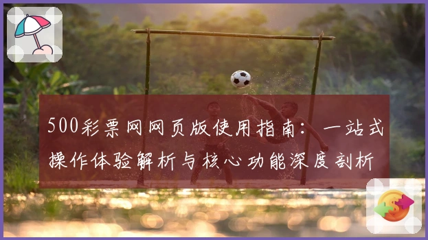 500彩票网网页版使用指南：一站式操作体验解析与核心功能深度剖析