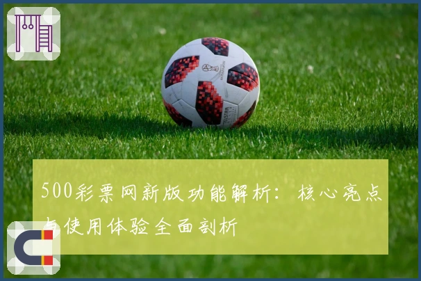 500彩票网新版功能解析：核心亮点与使用体验全面剖析
