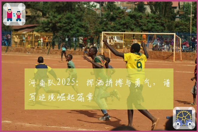 河南队2025：挥洒拼搏与勇气，谱写逆境崛起篇章