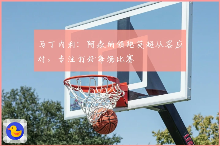 马丁内利：阿森纳领跑英超从容应对，专注打好每场比赛