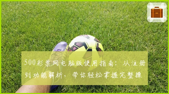500彩票网电脑版使用指南：从注册到功能解析，带你轻松掌握完整操作流程