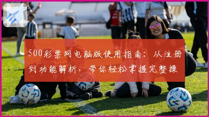 500彩票网电脑版使用指南：从注册到功能解析，带你轻松掌握完整操作流程