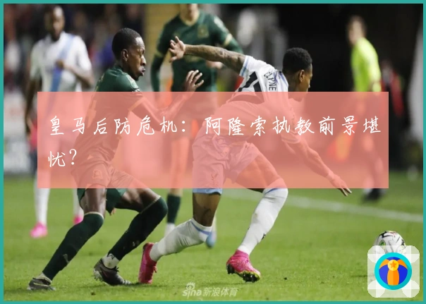 皇马后防危机：阿隆索执教前景堪忧？